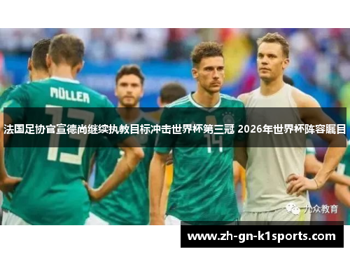 法国足协官宣德尚继续执教目标冲击世界杯第三冠 2026年世界杯阵容瞩目
