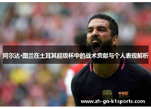 阿尔达·图兰在土耳其超级杯中的战术贡献与个人表现解析 阿尔达·图兰在土耳其超级杯中的战术贡献与个人表现解析
